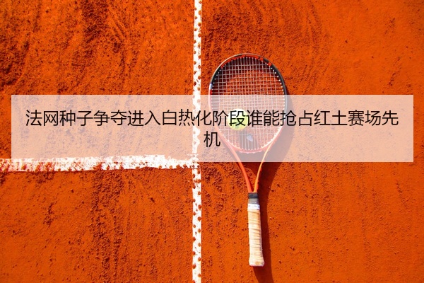 法网种子争夺进入白热化阶段谁能抢占红土赛场先机