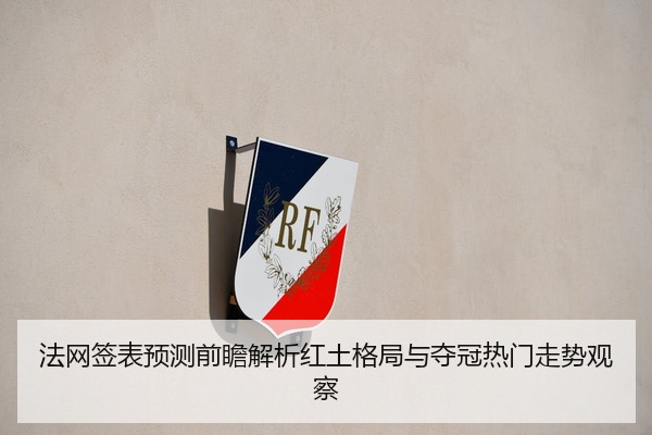 法网签表预测前瞻解析红土格局与夺冠热门走势观察